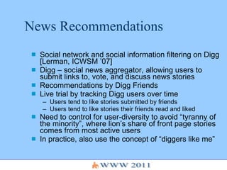 News Recommendations Social network and social information filtering on Digg [Lerman, ICWSM ’07] Digg – social news aggregator, allowing users to submit links to, vote, and discuss news stories Recommendations by Digg Friends Live trial by tracking Digg users over time Users tend to like stories submitted by friends Users tend to like stories their friends read and liked Need to control for user-diversity to avoid “tyranny of the minority”, where lion’s share of front page stories comes from most active users In practice, also use the concept of “diggers like me” 