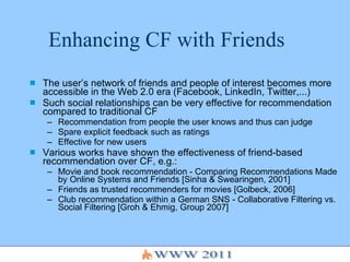 Enhancing CF with Friends The user’s network of friends and people of interest becomes more accessible in the Web 2.0 era (Facebook, LinkedIn, Twitter,...)  Such social relationships can be very effective for recommendation compared to traditional CF Recommendation from people the user knows and thus can judge Spare explicit feedback such as ratings Effective for new users Various works have shown the effectiveness of friend-based recommendation over CF, e.g.: Movie and book recommendation -  Comparing Recommendations Made by Online Systems and Friends [Sinha & Swearingen, 2001] Friends as trusted recommenders for movies [Golbeck, 2006] Club recommendation within a German SNS - Collaborative Filtering vs. Social Filtering [Groh & Ehmig, Group 2007] 