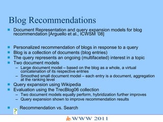 Blog Recommendations Document Representation and query expansion models for blog recommendation [Arguello et al., ICWSM ’08] Personalized recommendation of blogs in response to a query Blog is a collection of documents (blog entries) The query represents an ongoing (multifaceted) interest in a topic Two document models Large document model – based on the blog as a whole, a virtual concatenation of its respective entries Smoothed small document model – each entry is a document, aggregation at the ranking level Query expansion using Wikipedia Evaluation using the TrecBlog06 collection Two document models equally perform, hybridization further improves Query expansion shown to improve recommendation results Recommendation vs. Search 