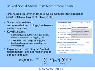 Mixed Social Media Item Recommendations Social network-based recommendations of blogs, bookmarks, and communities Key distinction:  Familiarity: co-authorship, org chart, direct connection or tagging, etc. Similarity – co-usage of tags, co-bookmarking, co-membership, co-commenting Explanations – showing the “implicit recommender” and her relationship to the user and item Personalized Recommendation of Social Software Items based on Social Relations [Guy et al., RecSys ’09] 