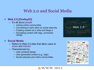 Web 2.0 and Social Media Web 2.0 [Oreiley03] It’s all about  people   Joining online communities Connecting to each other on social networks  Creating content as in wikis and blogs a Annotating content with tags, comments, ratings  Social Media Refers to Web 2.0 sites that allow users to  share  and  interact Characterized by User-centered design User-generated content (e.g., tags) Social networks and online communities 