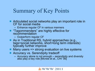 Summary of Key Points Articulated social networks play an important role in CF for social media Enhance regular CF in various manners “ Tagommenders” are highly effective for recommendation Outperform regular CF As in Traditional RS, hybrid approaches (e.g., tags+social networks, short+long term interests) typically further improve Many users => strong evaluation on live systems Accuracy vs. Serendipity tradeoff Accuracy alone is not enough – serendipity and diversity also play a key role [Mcnee et al., CHI ’06] 