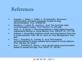 References Arguello, J., Elsas, J., Callan, J., & Carbonell J.  Document representation and query expansion models for blog recommendation.  Proc. ICWSM’08.   Davidson, J. Liebal, B., Junning L., et al. The YouTube video recommendation system.  Proc. RecSys '10 , 293-296. Groh, G., & Ehmig, C. Recommendations in taste related domains: collaborative filtering vs. social filtering . Proc. GROUP ’07 , 127-136. Golbeck J. Generating predictive movie recommendations from trust in social networks.   Proc. 4th Int. Conf. on Trust Management . Pisa, Italy  Guy, I., Zwerdling, N., Carmel, D., et al. Personalized recommendation of social software items based on social relations.  Proc. RecSys ’09 , 53-60. Guy, I., Zwerdling N., Ronen, I, et al. Social media recommendation based on people and tags.  Proc SIGIR ’10 , 194-201. 