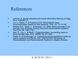References Lerman, K. Social networks and social information filtering on Digg.  Proc. ICWSM ’07.  Liu, J., Dolan, P. & Pederson E.B. Personalized news recommendation based on click behavior.  Proc. IUI ’10 , 31-40. McNee M.S., Riedl, J., & Konstan J.A. 2006. Being accurate is not enough: how accuracy metrics have hurt recommender systems.  Proc CHI '06 , 1097-1101. Sen, S., Vig, J., & Riedl, J.Tagommenders: connecting users to items through tags.  Proc. WWW '09 , 671-680.  Sinha, R. & Swearingen, K. Comparing recommendations made by online systems and friends. 2001  DELOS-NSF Workshop on Personalization and Recommender Systems in Digital Libraries . 