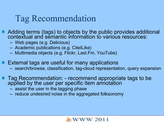 Tag Recommendation Adding terms (tags) to objects by the public provides additional contextual and semantic information to various resources: Web pages (e.g. Delicious) Academic publications (e.g. CiteILike) Multimedia objects (e.g. Flickr, Last.Fm, YouTube) External tags are useful for many applications search/browse, classification, tag-cloud representation, query expansion Tag Recommendation: - recommend appropriate tags to be applied by the user per specific item annotation assist the user in the tagging phase reduce undesired noise in the aggregated folksonomy 