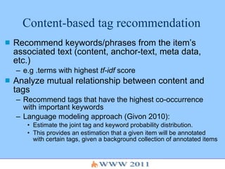 Content-based tag recommendation Recommend keywords/phrases from the item’s associated text (content, anchor-text, meta data, etc.) e.g .terms with highest  tf-idf  score Analyze mutual relationship between content and tags Recommend tags that have the highest co-occurrence with important keywords Language modeling approach (Givon 2010):  Estimate the joint tag and keyword probability distribution.  This provides an estimation that a given item will be annotated with certain tags, given a background collection of annotated items 