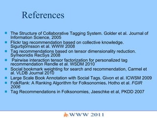 References The Structure of Collaborative Tagging System. Golder et al.   Journal of Information Science, 2005  Flickr tag recommendation based on collective knowledge. Sigurbjörnsson et al. WWW 2008 Tag recommendations based on tensor dimensionality reduction. Symeonidis RecSys 2008 Pairwise interaction tensor factorization for personalized tag recommendation Rendle et al. WSDM 2010 Social bookmark weighting for search and recommendation, Carmel et al. VLDB Journal 2010 Large Scale Book Annotation with Social Tags. Givon et al. ICWSM 2009  FolkRank: A Ranking Algorithm for Folksonomies .  Hotho et al.  FGIR 2006 Tag Recommendations in Folksonomies, Jaeschke et al, PKDD 2007   
