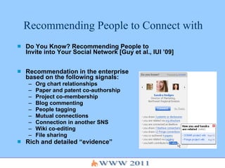 Recommending People to Connect with Do You Know? Recommending People to  Invite into Your Social Network [Guy et al., IUI ’09] Recommendation in the enterprise  based on the following signals:  Org chart relationships Paper and patent co-authorship Project co-membership Blog commenting People tagging Mutual connections  Connection in another SNS Wiki co-editing File sharing Rich and detailed “evidence”  