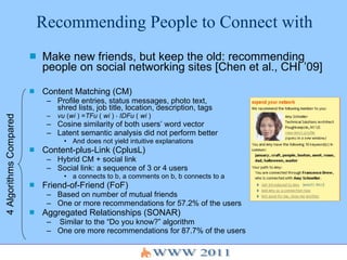 Recommending People to Connect with Make new friends, but keep the old: recommending people on social networking sites [Chen et al., CHI ’09] Content Matching (CM) Profile entries, status messages, photo text,  shred lists, job title, location, description, tags vu  ( wi  ) = TFu  (  wi  ) ⋅  IDFu  (  wi  ) Cosine similarity of both users’ word vector Latent semantic analysis did not perform better And does not yield intuitive explanations Content-plus-Link (CplusL) Hybrid CM + social link Social link: a sequence of 3 or 4 users a connects to b, a comments on b, b connects to a Friend-of-Friend (FoF) Based on number of mutual friends One or more recommendations for 57.2% of the users Aggregated Relationships (SONAR) Similar to the “Do you know?” algorithm One ore more recommendations for 87.7% of the users 4 Algorithms Compared 