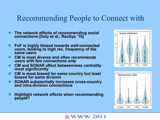 Recommending People to Connect with The network effects of recommending social connections [Daly et al., RecSys ’10] FoF is highly biased towards well-connected users, leading to high rec. frequency of the same users CM is most diverse and often recommends users with few connections only CM and SONAR affect betweenness centrality most significantly CM is most biased for same country but least biased for same division SONAR substantially increases cross-country and intra-division connections Highlight network effects when recommending people? degree distribution Betweenness delta 