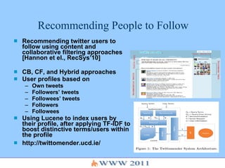 Recommending People to Follow Recommending twitter users to follow using content and   collaborative filtering approaches [Hannon et el., RecSys’10] CB, CF, and Hybrid approaches User profiles based on Own tweets Followers’ tweets Followees’ tweets Followers Followees Using Lucene to index users by their profile, after applying TF-IDF to boost distinctive terms/users within the profile http://twittomender.ucd.ie/ http://twittomender.ucd.ie/ 