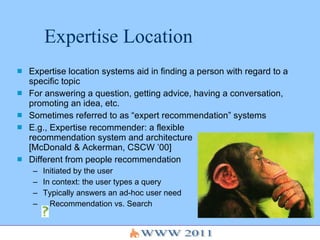 Expertise Location Expertise location systems aid in finding a person with regard to a specific topic For answering a question, getting advice, having a conversation, promoting an idea, etc. Sometimes referred to as “expert recommendation” systems E.g., Expertise recommender: a flexible  recommendation system and architecture  [McDonald & Ackerman, CSCW ’00] Different from people recommendation  Initiated by the user In context: the user types a query Typically answers an ad-hoc user need Recommendation vs. Search 