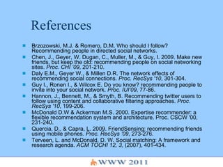 References Brzozowski, M.J. & Romero, D.M. Who should I follow? Recommending people in directed social networks. Chen, J., Geyer, W. Dugan, C., Muller, M., & Guy, I. 2009. Make new friends, but keep the old: recommending people on social networking sites.  Proc. CHI ’09 , 201-210. Daly E.M., Geyer W., & Millen D.R. The network effects of recommending social connections.  Proc. RecSys '10 , 301-304.  Guy I., Ronen I., & Wilcox E. Do you know? recommending people to invite into your social network.  Proc. IUI’09 , 77-86. Hannon, J., Bennett, M., & Smyth, B.  Recommending twitter users to follow using content and collaborative filtering approaches.  Proc. RecSys '10 , 199-206. McDonald D.W & Ackerman M.S. 2000. Expertise recommender: a flexible recommendation system and architecture. Proc. CSCW '00, 231-240. Quercia, D., & Capra, L. 2009. FriendSensing: recommending friends using mobile phones.  Proc. RecSys ’09 , 273-276. Terveen, L. and McDonald, D. W. Social matching: A framework and research agenda.  ACM TOCHI 12, 3,  (2007), 401-434.  