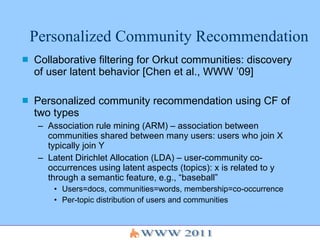 Personalized Community Recommendation Collaborative filtering for Orkut communities: discovery of user latent behavior [Chen et al., WWW ’09] Personalized community recommendation using CF of two types Association rule mining (ARM) – association between communities shared between many users: users who join X typically join Y Latent Dirichlet Allocation (LDA) – user-community co-occurrences using latent aspects (topics): x is related to y through a semantic feature, e.g., “baseball” Users=docs, communities=words, membership=co-occurrence Per-topic distribution of users and communities 