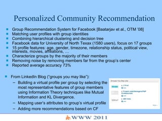 Personalized Community Recommendation Group Recommendation System for Facebook [Baatarjav et al., OTM ’08] Matching user profiles with group identities Combining hierarchical clustering and decision tree Facebook data for University of North Texax (1580 users), focus on 17 groups 15 profile features: age, gender, timezone, relationship status, political view, interests, movies, affiliations, …  Characterize groups by the majority of their members Removing noise by removing members far from the group’s center Reported average accuracy 73%  From LinkedIn Blog (“groups you may like”):  Building a virtual profile per group by selecting the most representative features of group members using Information Theory techniques like Mutual Information and KL Divergence.  Mapping user’s attributes to group’s virtual profile  Adding more recommendations based on CF 