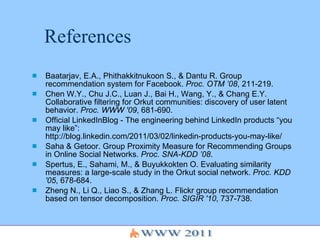 References Baatarjav, E.A., Phithakkitnukoon S., & Dantu R. Group recommendation system for Facebook.  Proc. OTM ’08 , 211-219. Chen W.Y., Chu J.C., Luan J., Bai H., Wang, Y., & Chang E.Y. Collaborative filtering for Orkut communities: discovery of user latent behavior.  Proc. WWW '09 , 681-690. Official LinkedInBlog - The engineering behind LinkedIn products “you may like”: http://blog.linkedin.com/2011/03/02/linkedin-products-you-may-like/ Saha & Getoor. Group Proximity Measure for Recommending Groups in Online Social Networks.  Proc. SNA-KDD ’08 . Spertus, E., Sahami, M., & Buyukkokten O. Evaluating similarity measures: a large-scale study in the Orkut social network.  Proc. KDD '05 , 678-684. Zheng N., Li Q., Liao S., & Zhang L. Flickr group recommendation based on tensor decomposition.  Proc. SIGIR '10 , 737-738.  