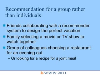 Recommendation for a group rather than individuals Friends collaborating with a recommender system to design the perfect vacation Family selecting a movie or TV show to watch together Group of colleagues choosing a restaurant for an evening out Or looking for a recipe for a joint meal 