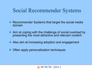 Social Recommender Systems Recommender Systems that target the social media domain   Aim at coping with the challenge of social overload by presenting the most attractive and relevant content Also aim at increasing adoption and engagement  Often apply personalization techniques 
