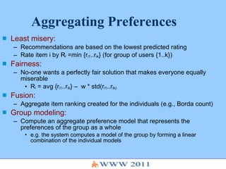 Aggregating Preferences Least misery:   Recommendations are based on the lowest predicted rating  Rate item i by R i  =min {r i1 ..r ik } (for group of users {1..k}) Fairness:   No-one wants a perfectly fair solution that makes everyone equally miserable R i  = avg {r i1 ..r ik } –  w * std(r i1 ..r ik) Fusion: Aggregate item ranking created for the individuals (e.g., Borda count) Group modeling: Compute an aggregate preference model that represents the preferences of the group as a whole e.g. the system computes a model of the group by forming a linear combination of the individual models 