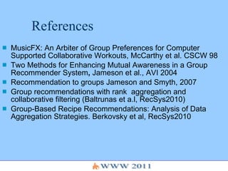 References MusicFX: An Arbiter of Group Preferences for Computer Supported Collaborative Workouts, McCarthy et al. CSCW 98  Two Methods for Enhancing Mutual Awareness in a Group Recommender System ,  Jameson et al., AVI 2004 Recommendation to groups   Jameson and Smyth, 2007 Group recommendations with rank  aggregation and collaborative filtering (Baltrunas et a.l, RecSys2010) Group-Based Recipe Recommendations: Analysis of Data Aggregation Strategies. Berkovsky et al, RecSys2010 