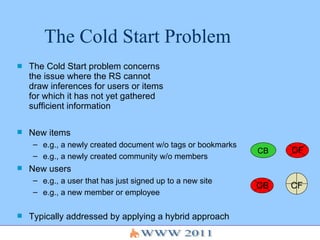 The Cold Start Problem The Cold Start problem concerns the issue where the RS cannot draw inferences for users or items for which it has not yet gathered sufficient information New items e.g., a newly created document w/o tags or bookmarks e.g., a newly created community w/o members New users e.g., a user that has just signed up to a new site e.g., a new member or employee Typically addressed by applying a hybrid approach CF CB CF CB 