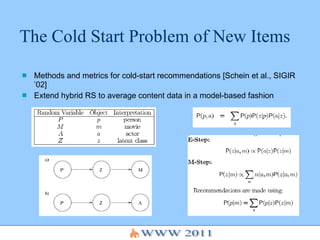 The Cold Start Problem of New Items Methods and metrics for cold-start recommendations [Schein et al., SIGIR ’02] Extend hybrid RS to average content data in a model-based fashion 
