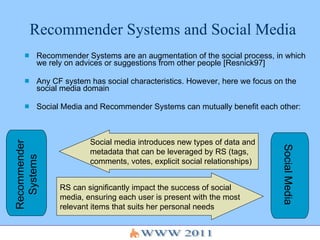Recommender Systems and Social Media Recommender Systems are an augmentation of the social process, in which we rely on advices or suggestions from other people [Resnick97] Any CF system has social characteristics. However, here we focus on the social media domain Social Media and Recommender Systems can mutually benefit each other: Recommender Systems Social Media Social media introduces new types of data and metadata that can be leveraged by RS (tags, comments, votes, explicit social relationships)  RS can significantly impact the success of social media, ensuring each user is present with the most relevant items that suits her personal needs 