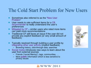 The Cold Start Problem for New Users  Sometimes also referred to as the “ New User Problem ” User needs to rate sufficient items for a  CB recommender  to really understand the user’s preferences Mitigated by CF  – similar users who rated more items can yield more recommendations Traditional CF still faces an issue if the user did not provide any explicit feedback (or very small amount of feedback) Typically resolved through building a user profile by  integrating other user activity  (implicit feedback) Browsing history, click-through data, searches Social media  introduces new ways to learn about the user from external sources Friends (“social filtering”), tags, communities, … More  public  information which is less sensitive to privacy issues 