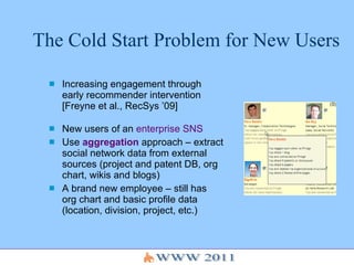 The Cold Start Problem for New Users  Increasing engagement through early recommender intervention [Freyne et al., RecSys ’09] New users of an  enterprise SNS Use  aggregation  approach – extract social network data from external sources (project and patent DB, org chart, wikis and blogs) A brand new employee – still has org chart and basic profile data (location, division, project, etc.) 