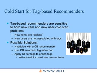 Cold Start for Tag-based Recommenders Tag-based recommenders are sensitive to both new item and new user cold start problems New items are “tagless” New users are not associated with tags Possible Solutions: Hybridize with a CB recommender Use CB automatic tag extraction Apply CF for tags to enrich tags Will not work for brand new users or items 