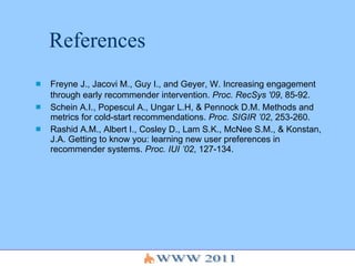 References Freyne J., Jacovi M., Guy I., and Geyer, W. Increasing engagement through early recommender intervention.  Proc. RecSys '09 , 85-92.   Schein A.I., Popescul A., Ungar L.H, & Pennock D.M. Methods and metrics for cold-start recommendations.  Proc. SIGIR ’02 , 253-260. Rashid A.M., Albert I., Cosley D., Lam S.K., McNee S.M., & Konstan, J.A. Getting to know you: learning new user preferences in recommender systems.  Proc. IUI ’02 , 127-134. 