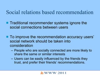 Social relations based recommendation Traditional recommender systems ignore the social connections between users To improve the recommendation accuracy users’ social network should be taken into consideration People who are socially connected are more likely to share the same or similar interests Users can be easily influenced by the friends they trust, and prefer their friends’ recommendations. 