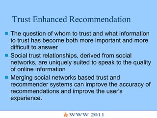 Trust Enhanced Recommendation The question of whom to trust and what information to trust has become both more important and more difficult to answer Social trust relationships, derived from social networks, are uniquely suited to speak to the quality of online information Merging social networks based trust and recommender systems can improve the accuracy of recommendations and improve the user's experience. 
