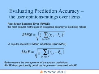 Evaluating Prediction Accuracy –  the user opinions/ratings over items Root Mean Squared Error (RMSE)   the most popular metric used in evaluating accuracy of predicted ratings A popular alternative:  Mean Absolute Error (MAE) ,[object Object],[object Object]
