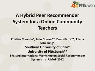 A Hybrid Peer Recommender
  System for a Online Community
             Teachers

Cristian Miranda*, Julio Guerra**, Denis Parra**, Eliana
                       Scheihing*
          Southern University of Chile*
           University of Pittsburgh**
SRS: 3rd International Workshop on Social Recommender
                Systems ~ at UMAP 2012
 