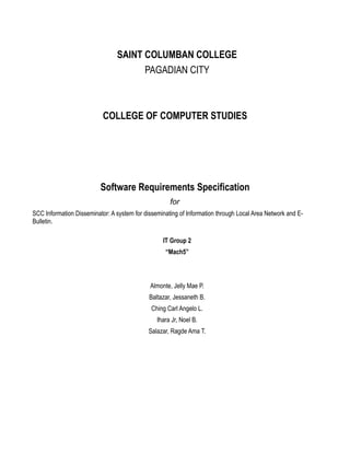 SAINT COLUMBAN COLLEGE
PAGADIAN CITY
COLLEGE OF COMPUTER STUDIES
Software Requirements Specification
for
SCC Information Disseminator: A system for disseminating of Information through Local Area Network and E-
Bulletin.
IT Group 2
“Mach5”
Almonte, Jelly Mae P.
Baltazar, Jessaneth B.
Ching Carl Angelo L.
Ihara Jr, Noel B.
Salazar, Ragde Ama T.
 