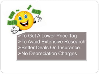 To Get A Lower Price Tag 
To Avoid Extensive Research 
Better Deals On Insurance 
No Depreciation Charges 
 