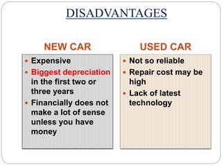DISADVANTAGES 
NEW CAR USED CAR 
 Expensive 
 Biggest depreciation 
in the first two or 
three years 
 Financially does not 
make a lot of sense 
unless you have 
money 
 Not so reliable 
 Repair cost may be 
high 
 Lack of latest 
technology 
 