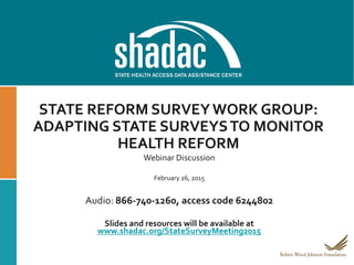 STATE REFORM SURVEYWORK GROUP:
ADAPTING STATE SURVEYSTO MONITOR
HEALTH REFORM
Webinar Discussion
February 26, 2015
Audio: 866-740-1260, access code 6244802
Slides and resources will be available at
www.shadac.org/StateSurveyMeeting2015
 