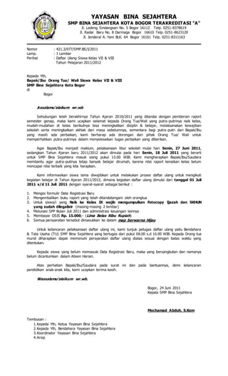 Nomor : 421.3/077/SMP.BS/I/2011
Lamp. : 1 Lembar
Perihal : Daftar Ulang Siswa Kelas VII & VIII
Tahun Pelajaran 2011/2012
Kepada Yth,
Bapak/Ibu Orang Tua/ Wali Siswa Kelas VII & VIII
SMP Bina Sejahtera Kota Bogor
di
Bogor
Assalamu’alaikum wr.wb
Sehubungan telah berakhirnya Tahun Ajaran 2010/2011 yang ditandai dengan pemberian raport
semester genap, maka kami ucapkan selamat kepada Orang Tua/Wali yang putra-putrinya naik kelas,
mudah-mudahan di kelas berikutnya bisa meningkatkan disiplin & belajar, melaksanakan kewajiban
sekolah serta meningkatkan akhlak dari masa sebelumnya, sementara bagi putra-putri dari Bapak/Ibu
yang masih ada perbaikan, kami berharap ada dorongan dari pihak Orang Tua/ Wali untuk
memperhatikan putra-putrinya dalam menyelesaikan tugas perbaikan yang diberikan.
Agar Bapak/Ibu menjadi maklum, pelaksanaan libur sekolah mulai hari Senin, 27 Juni 2011,
sedangkan Tahun Ajaran baru 2011/2012 akan dimulai pada hari Senin, 18 Juli 2011 yang berarti
untuk SMP Bina Sejahtera masuk siang pukul 13.00 WIB. Kami mengharapkan Bapak/Ibu/Saudara
membantu agar putra-putinya tetap banyak belajar dirumah, karena nilai raport kenaikan kelas belum
mencapai nilai terbaik yang kita harapkan.
Kami informasikan siswa lama diwajibkan untuk melakukan proses daftar ulang untuk mengikuti
kegiatan belajar di Tahun Ajaran 2011/2012, dimana kegiatan daftar ulang dimulai dari tanggal 01 Juli
2011 s/d 11 Juli 2011 dengan syarat-syarat sebagai berikut :
1. Mengisi formulir Data Registrasi Baru
2. Mengembalikan buku raport yang telah ditandatangani oleh orangtua
3. Untuk siswa/i yang Naik ke Kelas IX wajib mengumpulkan Fotocopy Ijazah dan SKHUN
yang sudah dilegalisir (masing-masing 2 lembar)
4. Melunasi SPP Bulan Juli 2011 dan administrasi keuangan lainnya
5. Membayar OSIS Rp. 15.000,- (Lima Belas Ribu Rupiah)
6. Semua persyaratan tersebut dimasukkan ke dalam map berwarna Hijau
Untuk kelancaran pelaksanaan daftar ulang ini, kami tunjuk petugas daftar ulang yaitu Bendahara
& Tata Usaha (TU) SMP Bina Sejahtera yang bertugas dari pukul 08.00 s.d 16.00 WIB. Kepada Orang tua
murid diharapkan dapat memenuhi persyaratan daftar ulang diatas sesuai dengan batas waktu yang
ditentukan.
Kepada siswa yang belum memasuki Data Registrasi Baru, maka yang bersangkutan dan namanya
belum dicantumkan dalam Absen Harian.
Atas perhatian Bapak/Ibu/Saudara pada surat ini dan pada bantuannya, demi kelancaran
pendidikan anak-anak kita, kami ucapkan terima kasih.
Wassalamu’alaikum wr.wb.
Bogor, 24 Juni 2011
Kepala SMP Bina Sejahtera
Mochamad Abduh, S.Kom
Tembusan :
1.Kepada Yth, Ketua Yayasan Bina Sejahtera
2.Kepada Yth, Bendahara Yayasan Bina Sejahtera
3.Koordinator Yayasan Bina Sejahtera
4.Arsip
YAYASAN BINA SEJAHTERA
SMP BINA SEJAHTERA KOTA BOGOR TERAKREDITASI "A"
Jl. Ledeng Sindangsari No. 5 Bogor 16112 Telp. 0251-8378619
Jl. Radar Baru No. 8 Darmaga Bogor 16610 Telp. 0251-8623120
Jl. Jenderal A. Yani BLK. 64 Bogor 16161 Telp. 0251-8311163
 