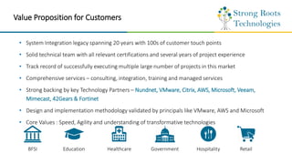 Value Proposition for Customers
• System Integration legacy spanning 20 years with 100s of customer touch points
• Solid technical team with all relevant certifications and several years of project experience
• Track record of successfully executing multiple large number of projects in this market
• Comprehensive services – consulting, integration, training and managed services
• Strong backing by key Technology Partners – Nundnet, VMware, Citrix, AWS, Microsoft, Veeam,
Mimecast, 42Gears & Fortinet
• Design and implementation methodology validated by principals like VMware, AWS and Microsoft
• Core Values : Speed, Agility and understanding of transformative technologies
BFSI Education Healthcare Government Hospitality Retail
 