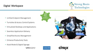 Digital Workspace
• Unified Endpoint Management
• Turnstiles & Access Control Systems
• Virtualized Desktops and Applications
• Seamless Application Delivery
• Simplified Access Management
• Enhance Productivity Tools
• Kiosk Mode & Digital Signage
Digital
Workspace
 