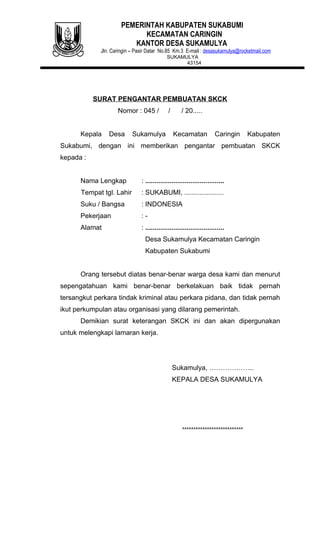 PEMERINTAH KABUPATEN SUKABUMI
                            KECAMATAN CARINGIN
                         KANTOR DESA SUKAMULYA
             Jln. Caringin – Pasir Datar No.85 Km.3 E-mail : desasukamulya@rocketmail.com
                                            SUKAMULYA
                                                  43154




           SURAT PENGANTAR PEMBUATAN SKCK
                    Nomor : 045 /            /      / 20.....


      Kepala    Desa       Sukamulya             Kecamatan           Caringin   Kabupaten
Sukabumi, dengan ini memberikan pengantar pembuatan SKCK
kepada :


      Nama Lengkap             : ..........................................
      Tempat tgl. Lahir        : SUKABUMI, .....................
      Suku / Bangsa            : INDONESIA
      Pekerjaan                :-
      Alamat                   : ..........................................
                                 Desa Sukamulya Kecamatan Caringin
                                 Kabupaten Sukabumi


      Orang tersebut diatas benar-benar warga desa kami dan menurut
sepengatahuan kami benar-benar berkelakuan baik tidak pernah
tersangkut perkara tindak kriminal atau perkara pidana, dan tidak pernah
ikut perkumpulan atau organisasi yang dilarang pemerintah.
      Demikian surat keterangan SKCK ini dan akan dipergunakan
untuk melengkapi lamaran kerja.




                                                 Sukamulya, ………………..
                                                 KEPALA DESA SUKAMULYA




                                                    ………………………
 