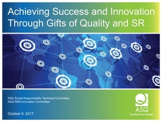 Achieving Success and Innovation
Through Gifts of Quality and SR
ASQ Social Responsibility Technical Committee
ASQ PAR Innovation Committee
October 6, 2017
 