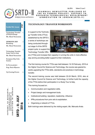 TECHNOLOGY TRANSFER WORKSHOPS
In support to the Technolo-
gy Transfer Units (TTUs)
established by the SRTD I,
a series of workshops are
being conducted through-
out stage II of the SRTD
project cycle, to support the
Technology Transfer Offic-
ers (TTOs) and increase their capacity in running the units in more effective
way and by providing better support to their institutions.
The first training course for TTOs was held between 14-18 February, 2016 at
the Higher Council for Science and Technology, the course was geared to-
wards upgrading the TTOs skills, standards and practices in technology
transfer.
The second training course was held between 22-24 March, 2016, also at
the Higher Council for Science and Technology, to further build the capacity
of the TTOs before their participation in a Study Tour to Italy.
This training focused on;
 Communication and negotiation skills.
 Project design and management tools.
 Institutional building: reputation, leadership, influence
 IPRs procedures from prior arts to exploitation.
 Organising a network of TTUs.
Both trainings were delivered by the visiting expert, Ms. Manuela Arata.
Volume 2, Issue 2July 2016
SRTD-II:JULY
2016
SUPPORTTORESEARCH,
TECHNOLOGICAL
DEVELOPMENT&
INNOVATIONINJORDAN
Inside this issue:
Technology Transfer
(TTO)Trainings
Ms. Maral Nersessian
1
HORIZON 2020
Workshop
Ms. Maral Nersessian
2
Technology Transfer
Study Tour in Italy
Ms. Maral Nersessian
2
European Day Cele-
bration
4
In Focus project
Eng. Dana Hjazeen
5
Up Coming Events 6
B I A N N U A L N E W S L E T T E R P U B L I S H E D B Y
T H E E U F U N D E D P R O J E C T , S U P P O R T T O
R E S E A R C H , T E C N O L O G I C A L D E V E L O P M E N T
& I N N O V A T I O N I N J O R D A N ( S R T D - I I )
page
 