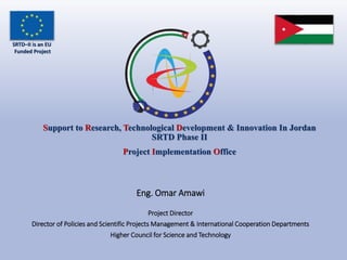 Support to Research, Technological Development & Innovation In Jordan
SRTD Phase II
Project Implementation Office
Eng. Omar Amawi
Project Director
Director of Policies and Scientific Projects Management & International Cooperation Departments
Higher Council for Science and Technology
SRTD–II is an EU
Funded Project
 