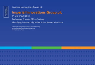 Imperial Innovations Group plc 4 th  and 5 th  July 2010 Technology Transfer Officer Training Identifying Commercially Viable IP in a Research Institute Creating, building and investing in ground-breaking technology opportunities addressing large international markets Imperial Innovations Group plc 