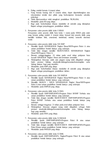 b. Paling rendah berusia 6 (enam) tahun.
c. Yang berusia kurang dari 6 (enam) tahun, dapat dipertimbangkan atas
rekomendasi tertulis dari pihak yang berkompeten (konselor sekolah,
psikolog).
d. Tidak dipersyaratkan telah mengikuti pendidikan TK/RA/BA.
e. Mendaftar pada SD yang dituju.
f. Bagi anak berkebutuhan khusus mendaftar di sekolah yang ditetapkan
Bupati sebagai penyelenggara pendidikan inklusi.
3. Persyaratan calon peserta didik kelas I SDLB
Persyaratan calon peserta didik baru kelas 1 (satu) pada SDLB yaitu anak
yang berusia paling rendah 6 (enam) tahun, berasal dari peserta didik yang
memiliki kelainan fisik, emosional, intelektual, mental, sensorik dan/atau
sosial.
4. Persyaratan calon peserta didik kelas VII SMP
a. Memiliki Ijazah SD/SDLB/SLB Tingkat Dasar/MI/Program Paket A atau
satuan pendidikan bentuk lainnya yang sederajat.
b. Telah lulus dengan memiliki SKHUN/SHUS SD/SDLB/SLB Tingkat
Dasar/MI/Program Paket A.
c. Berusia setinggi-tingginya 18 tahun pada awal tahun pelajaran baru
kecuali SDLB/SLB Tingkat Dasar ada ketentuan tersendiri.
d. Melampirkan fotocopy salah satu piagam (yang telah dilegalisir) sebagai
bukti prestasi bidang akademik/olahraga/kesenian/keterampilan serta
bidang lainnya bagi yang memiliki.
e. Mendaftar pada SMP yang dituju.
f. Bagi anak berkebutuhan khusus mendaftar di sekolah yang ditetapkan
Bupati sebagai penyelenggara pendidikan inklusi.
5. Persyaratan calon peserta didik kelas VII SMPLB
a. Memiliki Ijazah SD/SDLB/SLB Tingkat Dasar/MI/Program Paket A atau
satuan pendidikan bentuk lainnya yang sederajat;
b. Memiliki SKHUN / SHUS SD/SDLB/SLB Tingkat Dasar/MI/Program
Paket A atau satuan pendidikan bentuk lainnya yang sederajat;
c. Mendaftar pada SMPLB yang dituju.
6. Persyaratan calon peserta didik kelas X SMA
a. Memiliki Ijazah SMP/SMPLB/MTs/Program Paket B/SMP Terbuka atau
satuan pendidikan bentuk lainnya yang sederajat.
b. Telah lulus dengan memiliki SKHUN/SHUN SMP/SMPLB/MTs/Program
Paket B/SMP Terbuka atau satuan pendidikan bentuk lainnya yang
sederajat.
c. Berusia setinggi-tingginya 21 tahun pada awal tahun pelajaran baru.
d. Melampirkan fotocopy piagam (yang telah dilegalisir) sebagai bukti
prestasi akademik/olahraga/kesenian/keterampilan serta bidang lainnya
bagi yang memiliki.
e. Mendaftar pada SMA yang dituju.
7. Persyaratan calon peserta didik kelas X SMALB
a. Memiliki Ijazah SMP/SMPLB/MTs/Program Paket B atau satuan
pendidikan bentuk lainnya yang sederajat.
b. Telah lulus dengan memiliki SKHUN/SHUN SMP/SMPLB/MTs/Program
Paket B/atau satuan pendidikan bentuk lainnya yang sederajat.
c. Mendaftar pada SMALB yang dituju.
8. Persyaratan calon peserta didik kelas X SMK
a. Memiliki Ijazah SMP/SMPLB/MTs Tingkat/Program Paket B atau satuan
pendidikan bentuk lainnya yang sederajat.
 