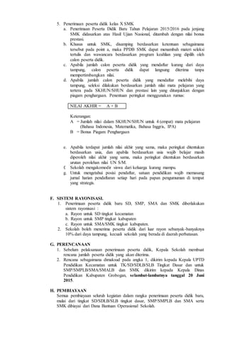 5. Penerimaan peserta didik kelas X SMK
a. Penerimaan Peserta Didik Baru Tahun Pelajaran 2015/2016 pada jenjang
SMK didasarkan atas Hasil Ujian Nasional, ditambah dengan nilai bonus
prestasi.
b. Khusus untuk SMK, disamping berdasarkan ketentuan sebagaimana
tersebut pada point a, maka PPDB SMK dapat menambah materi seleksi
tertulis dan wawancara berdasarkan program keahlian yang dipilih oleh
calon peserta didik.
c. Apabila jumlah calon peserta didik yang mendaftar kurang dari daya
tampung, calon peserta didik dapat langsung diterima tanpa
mempertimbangkan nilai.
d. Apabila jumlah calon peserta didik yang mendaftar melebihi daya
tampung, seleksi dilakukan berdasarkan jumlah nilai mata pelajaran yang
tertera pada SKHUN/SHUN dan prestasi lain yang ditunjukkan dengan
piagam penghargaan. Penentuan peringkat menggunakan rumus:
NILAI AKHIR = A + B
Keterangan:
A = Jumlah nilai dalam SKHUN/SHUN untuk 4 (empat) mata pelajaran
(Bahasa Indonesia, Matematika, Bahasa Inggris, IPA)
B = Bonus Piagam Penghargaan
e. Apabila terdapat jumlah nilai akhir yang sama, maka peringkat ditentukan
berdasarkan usia, dan apabila berdasarkan usia wajib belajar masih
diperoleh nilai akhir yang sama, maka peringkat ditentukan berdasarkan
urutan perolehan nilai UN S/M.
f. Sekolah mengakomodir siswa dari keluarga kurang mampu.
g. Untuk mengetahui posisi pendaftar, satuan pendidikan wajib memasang
jurnal harian pendaftaran setiap hari pada papan pengumuman di tempat
yang strategis.
F. SISTEM RAYONISASI.
1. Penerimaan peserta didik baru SD, SMP, SMA dan SMK diberlakukan
sistem rayonisasi :
a. Rayon untuk SD tingkat kecamatan
b. Rayon untuk SMP tingkat kabupaten
c. Rayon untuk SMA/SMK tingkat kabupaten.
2. Sekolah boleh menerima peserta didik dari luar rayon sebanyak-banyaknya
10% dari daya tampung, kecuali sekolah yang berada di daerah perbatasan.
G. PERENCANAAN
1. Sebelum pelaksanaan penerimaan peserta didik, Kepala Sekolah membuat
rencana jumlah peserta didik yang akan diterima.
2. Rencana sebagaimana dimaksud pada angka 1, dikirim kepada Kepala UPTD
Pendidikan Kecamatan untuk TK/SD/SDLB/SLB Tingkat Dasar dan untuk
SMP/SMPLB/SMA/SMALB dan SMK dikirim kepada Kepala Dinas
Pendidikan Kabupaten Grobogan, selambat-lambatnya tanggal 20 Juni
2015.
H. PEMBIAYAAN
Semua pembiayaan seluruh kegiatan dalam rangka penerimaan peserta didik baru,
mulai dari tingkat SD/SDLB/SLB tingkat dasar, SMP/SMPLB dan SMA serta
SMK dibiayai dari Dana Bantuan Operasional Sekolah.
 