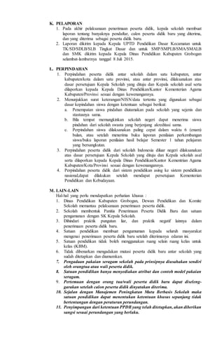 K. PELAPORAN
1. Pada akhir pelaksanaan penerimaan peserta didik, kepala sekolah membuat
laporan tentang banyaknya pendaftar, calon peserta didik baru yang diterima,
dan yang diterima sebagai peserta didik baru.
2. Laporan dikirim kepada Kepala UPTD Pendidikan Dasar Kecamatan untuk
TK/SD/SDLB/SLB Tingkat Dasar dan untuk SMP/SMPLB/SMA/SMALB
dan SMK dikirim kepada Kepala Dinas Pendidikan Kabupaten Grobogan
selambat-lambatnya tanggal 8 Juli 2015.
L. PERPINDAHAN
1. Perpindahan peserta didik antar sekolah dalam satu kabupaten, antar
kabupaten/kota dalam satu provinsi, atau antar provinsi, dilaksanakan atas
dasar persetujuan Kepala Sekolah yang dituju dan Kepala sekolah asal serta
dilaporkan kepada Kepala Dinas Pendidikan/Kantor Kementerian Agama
Kabupaten/Provinsi sesuai dengan kewenangannya.
2. Menunjukkan surat keterangan/NISN/data tertentu yang digunakan sebagai
dasar kepindahan siswa dengan ketentuan sebagai berikut:
a. Penempatan siswa pindahan diutamakan pada sekolah yang sejenis dan
stastusnya sama.
b. Bila tempat memungkinkan sekolah negeri dapat menerima siswa
pindahan dari sekolah swasta yang berjenjang akreditasi sama.
c. Perpindahan siswa dilaksanakan paling cepat dalam waktu 6 (enam)
bulan, atau setelah menerima buku laporan penilaian perkembangan
siswa/buku laporan penilaian hasil belajar Semester 1 tahun pelajaran
yang bersangkutan.
3. Perpindahan peserta didik dari sekolah Indonesia diluar negeri dilaksanakan
atas dasar persetujuan Kepala Sekolah yang dituju dan Kepala sekolah asal
serta dilaporkan kepada Kepala Dinas Pendidikan/Kantor Kementrian Agama
Kabupaten/Kota/Provinsi sesuai dengan kewenangannya.
4. Perpindahan peserta didik dari sistem pendidikan asing ke sistem pendidikan
nasional,dapat dilakukan setelah mendapat persetujuan Kementerian
Pendidikan dan Kebudayaan.
M. LAIN-LAIN
Hal-hal yang perlu mendapatkan perhatian khusus :
1. Dinas Pendidikan Kabupaten Grobogan, Dewan Pendidikan dan Komite
Sekolah memantau pelaksanaan penerimaan peserta didik.
2. Sekolah membentuk Panitia Penerimaan Peserta Didik Baru dan satuan
pengamanan dengan SK Kepala Sekolah.
3. Dihindari praktik pungutan liar, dan praktik negatif lainnya dalam
penerimaan peserta didik baru.
4. Satuan pendidikan membuat pengumuman kepada seluruh masyarakat
mengenai penerimaan peserta didik baru setelah diterimanya edaran ini.
5. Satuan pendidikan tidak boleh menggunakan ruang selain ruang kelas untuk
kelas (KBM).
6. Tidak dibenarkan mengadakan mutasi peserta didik baru antar sekolah yang
sudah ditetapkan dan diumumkan.
7. Pengadaan pakaian seragam sekolah pada prinsipnya diusahakan sendiri
oleh orangtua atau wali peserta didik.
8. Satuan pendidikan hanya menyediakan atribut dan contoh model pakaian
seragam.
9. Pertemuan dengan orang tua/wali peserta didik baru dapat diseleng-
garakan setelah calon peserta didik dinyatakan diterima.
10. Sejalan dengan Manajemen Peningkatan Mutu Berbasis Sekolah maka
satuan pendidikan dapat menentukan ketentuan khusus sepanjang tidak
bertentangan dengan peraturan perundangan.
11. Penyimpangan dari ketentuan PPDB yang telah ditetapkan, akan diberikan
sangsi sesuai perundangan yang berlaku.
 